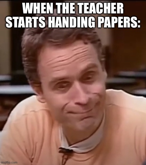 ted bundy | WHEN THE TEACHER STARTS HANDING PAPERS: | image tagged in ted bundy | made w/ Imgflip meme maker