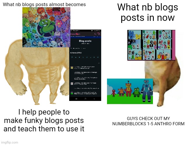 What if nb was in deviantart (note:nb get ruined by sanurday-kittydog and breeze style) | What nb blogs posts almost becomes; What nb blogs posts in now; I help people to make funky blogs posts and teach them to use it; GUYS CHECK OUT MY NUMBERBLOCKS 1-5 ANTHRO FORM | image tagged in memes,buff doge vs cheems,deviantart,anthro | made w/ Imgflip meme maker