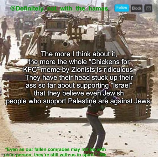 For the same people who constantly do mental gymnastics, their mind definitely isn’t strong | The more I think about it, the more the whole “Chickens for KFC” meme by Zionists is ridiculous. They have their head stuck up their ass so far about supporting “Israel” that they believe even Jewish people who support Palestine are against Jews. | image tagged in definitely_not_with_the_hamas announcement template | made w/ Imgflip meme maker