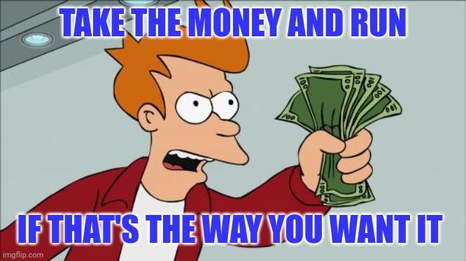 Take The Money and Run | TAKE THE MONEY AND RUN; IF THAT'S THE WAY YOU WANT IT | image tagged in memes,shut up and take my money fry | made w/ Imgflip meme maker