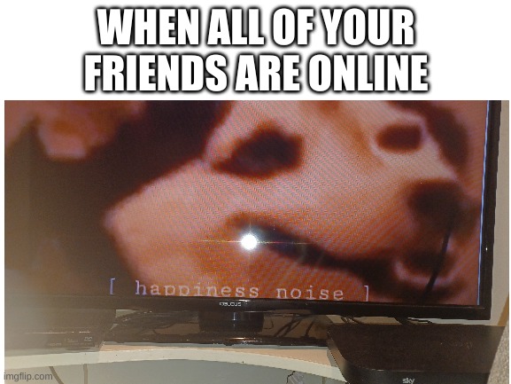 Blank White Template | WHEN ALL OF YOUR FRIENDS ARE ONLINE | image tagged in blank white template | made w/ Imgflip meme maker