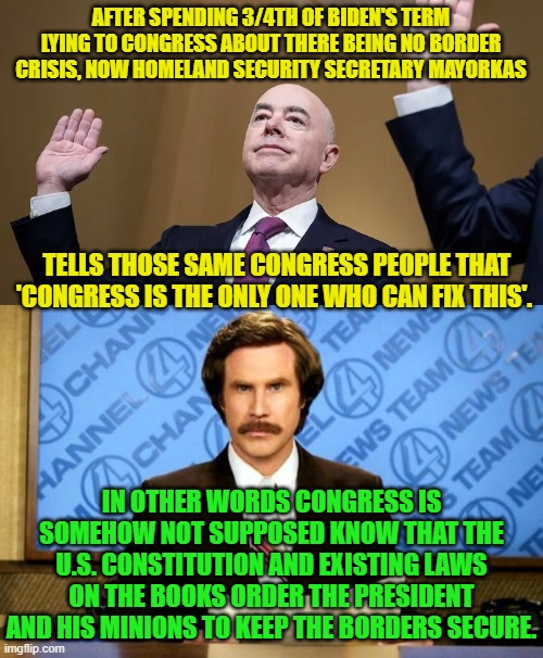 So -- collectively -- how stupid IS Congress? | AFTER SPENDING 3/4TH OF BIDEN'S TERM LYING TO CONGRESS ABOUT THERE BEING NO BORDER CRISIS, NOW HOMELAND SECURITY SECRETARY MAYORKAS; TELLS THOSE SAME CONGRESS PEOPLE THAT 'CONGRESS IS THE ONLY ONE WHO CAN FIX THIS'. IN OTHER WORDS CONGRESS IS SOMEHOW NOT SUPPOSED KNOW THAT THE U.S. CONSTITUTION AND EXISTING LAWS ON THE BOOKS ORDER THE PRESIDENT AND HIS MINIONS TO KEEP THE BORDERS SECURE. | image tagged in yep | made w/ Imgflip meme maker