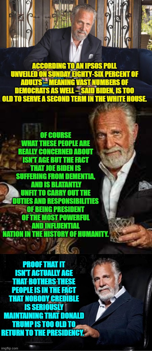 Joe Biden is blatantly non compos mentis, and credible people know and acknowledge this fact. | OF COURSE WHAT THESE PEOPLE ARE REALLY CONCERNED ABOUT ISN'T AGE BUT THE FACT THAT JOE BIDEN IS SUFFERING FROM DEMENTIA,  AND IS BLATANTLY UNFIT TO CARRY OUT THE DUTIES AND RESPONSIBILITIES OF BEING PRESIDENT OF THE MOST POWERFUL AND INFLUENTIAL NATION IN THE HISTORY OF HUMANITY. ACCORDING TO AN IPSOS POLL UNVEILED ON SUNDAY EIGHTY-SIX PERCENT OF ADULTS -- MEANING VAST NUMBERS OF DEMOCRATS AS WELL -- SAID BIDEN, IS TOO OLD TO SERVE A SECOND TERM IN THE WHITE HOUSE. PROOF THAT IT ISN'T ACTUALLY AGE THAT BOTHERS THESE PEOPLE IS IN THE FACT THAT NOBODY CREDIBLE IS SERIOUSLY MAINTAINING THAT DONALD TRUMP IS TOO OLD TO RETURN TO THE PRESIDENCY. | image tagged in yep | made w/ Imgflip meme maker
