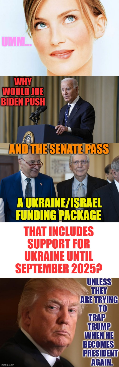 One Would Have To Wonder... | UMM... WHY WOULD JOE BIDEN PUSH; AND THE SENATE PASS; A UKRAINE/ISRAEL FUNDING PACKAGE; THAT INCLUDES SUPPORT FOR UKRAINE UNTIL SEPTEMBER 2025? UNLESS THEY ARE TRYING      TO TRAP    TRUMP WHEN HE BECOMES 
  PRESIDENT     AGAIN. | image tagged in memes,politics,joe biden,senate,trap,trump | made w/ Imgflip meme maker