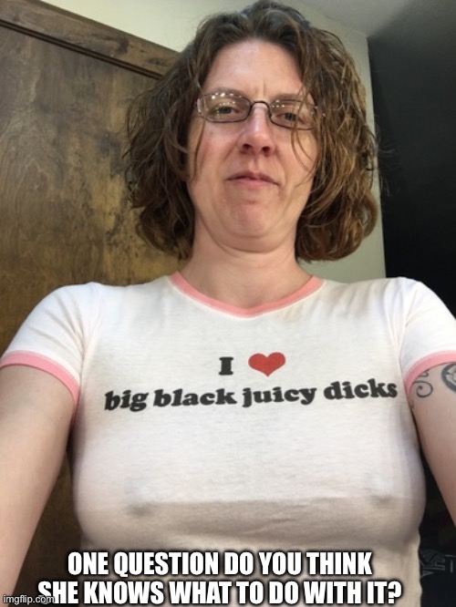 Black dick slut | ONE QUESTION DO YOU THINK SHE KNOWS WHAT TO DO WITH IT? | image tagged in black dick slut | made w/ Imgflip meme maker