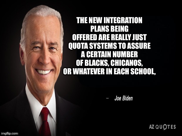 Happy Black History Month 6 | THE NEW INTEGRATION PLANS BEING OFFERED ARE REALLY JUST QUOTA SYSTEMS TO ASSURE A CERTAIN NUMBER OF BLACKS, CHICANOS, OR WHATEVER IN EACH SCHOOL, | image tagged in joe biden quote | made w/ Imgflip meme maker