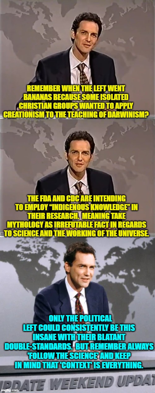 Is it my imagination or is the political Left constantly sinking deeper into insanity? | REMEMBER WHEN THE LEFT WENT BANANAS BECAUSE SOME ISOLATED CHRISTIAN GROUPS WANTED TO APPLY CREATIONISM TO THE TEACHING OF DARWINISM? THE FDA AND CDC ARE INTENDING TO EMPLOY “INDIGENOUS KNOWLEDGE” IN THEIR RESEARCH.  MEANING TAKE MYTHOLOGY AS IRREFUTABLE FACT IN REGARDS TO SCIENCE AND THE WORKING OF THE UNIVERSE. ONLY THE POLITICAL LEFT COULD CONSISTENTLY BE THIS INSANE WITH THEIR BLATANT DOUBLE-STANDARDS.  BUT REMEMBER ALWAYS 'FOLLOW THE SCIENCE' AND KEEP IN MIND THAT 'CONTEXT' IS EVERYTHING. | image tagged in weekend update with norm | made w/ Imgflip meme maker
