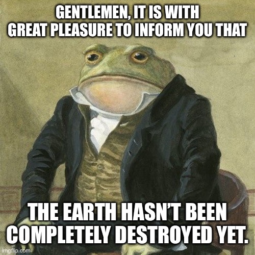 Gentlemen, it is with great pleasure to inform you that | GENTLEMEN, IT IS WITH GREAT PLEASURE TO INFORM YOU THAT; THE EARTH HASN’T BEEN COMPLETELY DESTROYED YET. | image tagged in gentlemen it is with great pleasure to inform you that | made w/ Imgflip meme maker