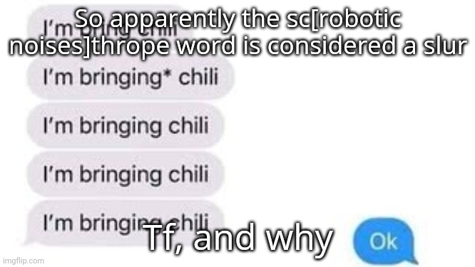 If you know what I mean by scunthrope word..... then you know what I'm talking abiut. | So apparently the sc[robotic noises]thrope word is considered a slur; Tf, and why | image tagged in i'm bring chili | made w/ Imgflip meme maker