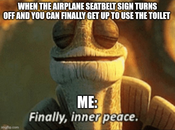 When you finally get to use the airplane restroom | WHEN THE AIRPLANE SEATBELT SIGN TURNS OFF AND YOU CAN FINALLY GET UP TO USE THE TOILET; ME: | image tagged in finally inner peace,airplanes,jpfan102504 | made w/ Imgflip meme maker