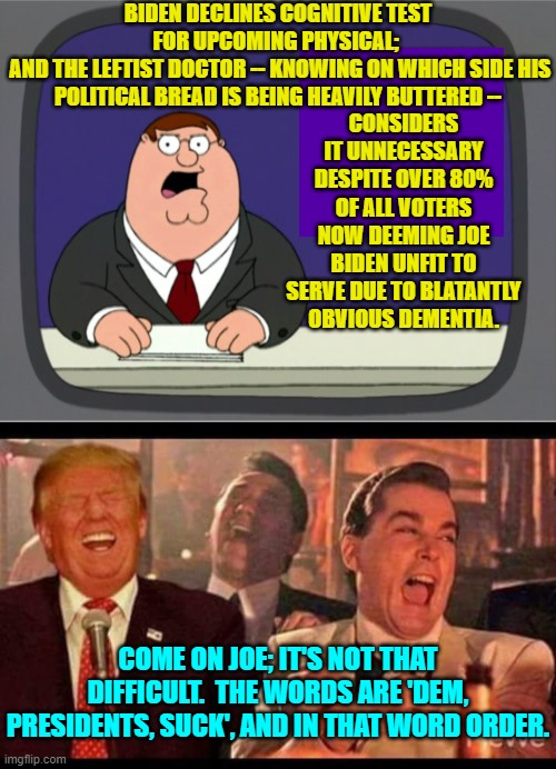 It's so simple that even many Dems have the mental capacity to remember it. | BIDEN DECLINES COGNITIVE TEST FOR UPCOMING PHYSICAL; 
 AND THE LEFTIST DOCTOR -- KNOWING ON WHICH SIDE HIS POLITICAL BREAD IS BEING HEAVILY BUTTERED --; CONSIDERS IT UNNECESSARY DESPITE OVER 80% OF ALL VOTERS NOW DEEMING JOE BIDEN UNFIT TO SERVE DUE TO BLATANTLY OBVIOUS DEMENTIA. COME ON JOE; IT'S NOT THAT DIFFICULT.  THE WORDS ARE 'DEM, PRESIDENTS, SUCK', AND IN THAT WORD ORDER. | image tagged in peter griffin news | made w/ Imgflip meme maker
