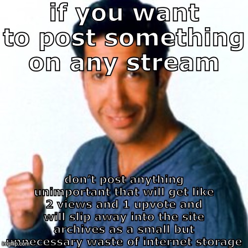 im talking to yall | if you want to post something on any stream; don’t post anything unimportant that will get like 2 views and 1 upvote and will slip away into the site archives as a small but unnecessary waste of internet storage | image tagged in cocostemplate 1 | made w/ Imgflip meme maker