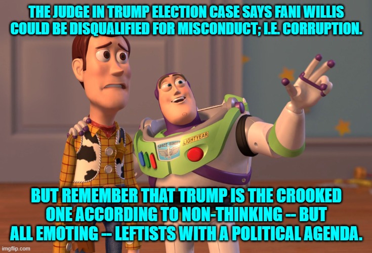 These endless barrages of bogus Trump cases are failing to work for increasingly panicked leftists. | THE JUDGE IN TRUMP ELECTION CASE SAYS FANI WILLIS COULD BE DISQUALIFIED FOR MISCONDUCT; I.E. CORRUPTION. BUT REMEMBER THAT TRUMP IS THE CROOKED ONE ACCORDING TO NON-THINKING -- BUT ALL EMOTING -- LEFTISTS WITH A POLITICAL AGENDA. | image tagged in x x everywhere | made w/ Imgflip meme maker
