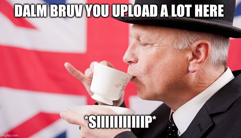 Wow | DALM BRUV YOU UPLOAD A LOT HERE; *SIIIIIIIIIIIP* | image tagged in british tea | made w/ Imgflip meme maker