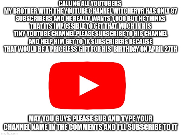 CALLING ALL YOUTUBERS 
MY BROTHER WITH THE YOUTUBE CHANNEL WITCHERVR HAS ONLY 97 SUBSCRIBERS AND HE REALLY WANTS 1,000 BUT HE THINKS THAT ITS IMPOSSIBLE TO GET THAT MUCH IN HIS TINY YOUTUBE CHANNEL.PLEASE SUBSCRIBE TO HIS CHANNEL AND HELP HIM GET TO 1K SUBSCRIBERS BECAUSE THAT WOULD BE A PRICELESS GIFT FOR HIS  BIRTHDAY ON APRIL 27TH; MAY YOU GUYS PLEASE SUB AND TYPE YOUR CHANNEL NAME IN THE COMMENTS AND I'LL SUBSCRIBE TO IT | image tagged in youtube | made w/ Imgflip meme maker