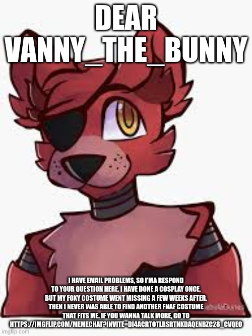 DEAR VANNY_THE_BUNNY; I HAVE EMAIL PROBLEMS, SO I'MA RESPOND TO YOUR QUESTION HERE. I HAVE DONE A COSPLAY ONCE, BUT MY FOXY COSTUME WENT MISSING A FEW WEEKS AFTER, THEN I NEVER WAS ABLE TO FIND ANOTHER FNAF COSTUME THAT FITS ME. IF YOU WANNA TALK MORE, GO TO HTTPS://IMGFLIP.COM/MEMECHAT?INVITE=DI4ACRTOTLRSRTNKDAQENBZC28_CVQEO | made w/ Imgflip meme maker