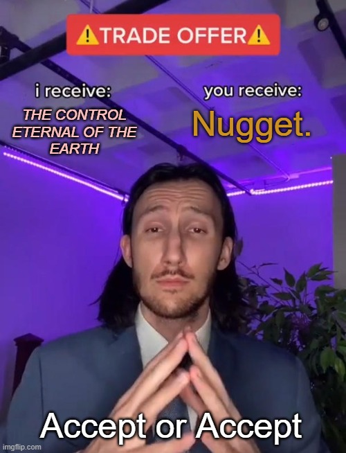 eternal trade offer | Nugget. THE CONTROL
ETERNAL OF THE
EARTH; Accept or Accept | image tagged in trade offer,unfair,trade,unfair trade,not egal,totally legit | made w/ Imgflip meme maker