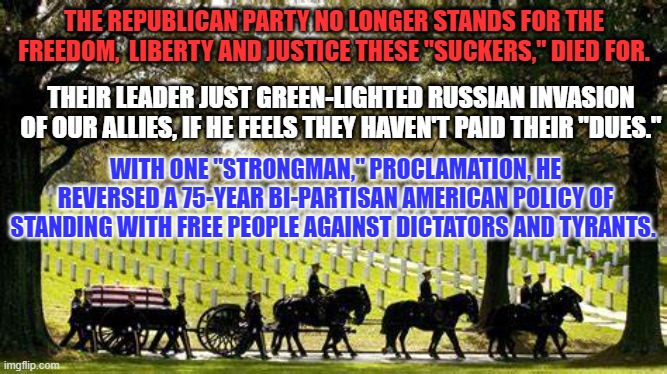 He would tell Russia to "Do whatever the hell they want." to those owing "back rent," on freedom. | THE REPUBLICAN PARTY NO LONGER STANDS FOR THE FREEDOM,  LIBERTY AND JUSTICE THESE "SUCKERS," DIED FOR. THEIR LEADER JUST GREEN-LIGHTED RUSSIAN INVASION OF OUR ALLIES, IF HE FEELS THEY HAVEN'T PAID THEIR "DUES."; WITH ONE "STRONGMAN," PROCLAMATION, HE REVERSED A 75-YEAR BI-PARTISAN AMERICAN POLICY OF STANDING WITH FREE PEOPLE AGAINST DICTATORS AND TYRANTS. | image tagged in politics | made w/ Imgflip meme maker