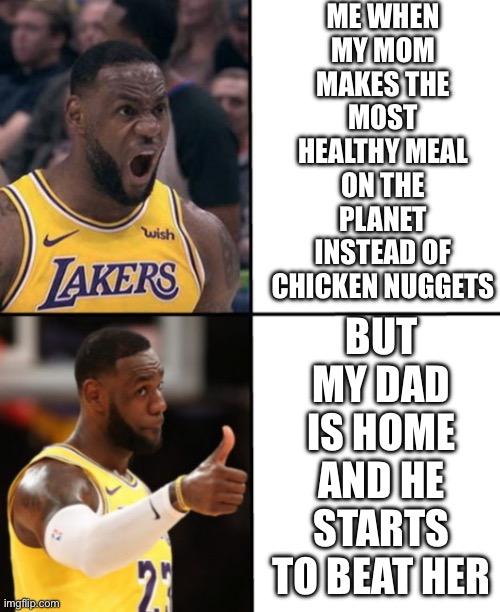 LeBron angry-happy | ME WHEN MY MOM MAKES THE MOST HEALTHY MEAL ON THE PLANET INSTEAD OF CHICKEN NUGGETS; BUT MY DAD IS HOME AND HE STARTS TO BEAT HER | image tagged in lebron angry-happy | made w/ Imgflip meme maker