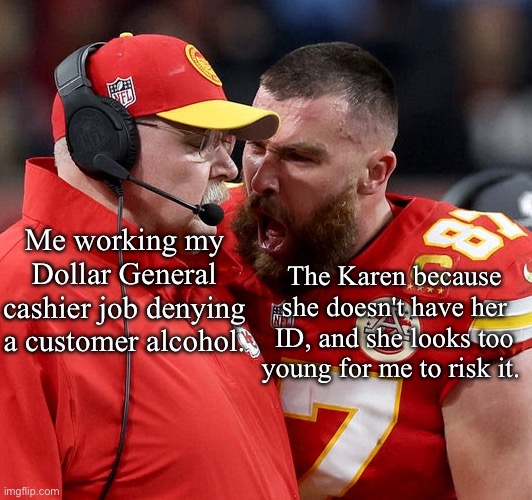 Travis Kelce screaming | Me working my Dollar General cashier job denying a customer alcohol. The Karen because she doesn't have her ID, and she looks too young for me to risk it. | image tagged in travis kelce screaming,dollar store,funny memes,retail | made w/ Imgflip meme maker