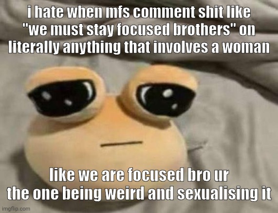 pou | i hate when mfs comment shit like "we must stay focused brothers" on literally anything that involves a woman; like we are focused bro ur the one being weird and sexualising it | image tagged in pou | made w/ Imgflip meme maker