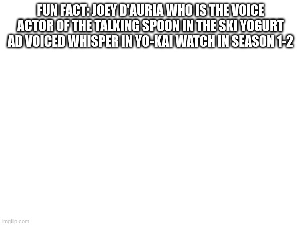 fun fact 1 | FUN FACT: JOEY D'AURIA WHO IS THE VOICE ACTOR OF THE TALKING SPOON IN THE SKI YOGURT AD VOICED WHISPER IN YO-KAI WATCH IN SEASON 1-2 | image tagged in yokai watch,yo-kai watch | made w/ Imgflip meme maker