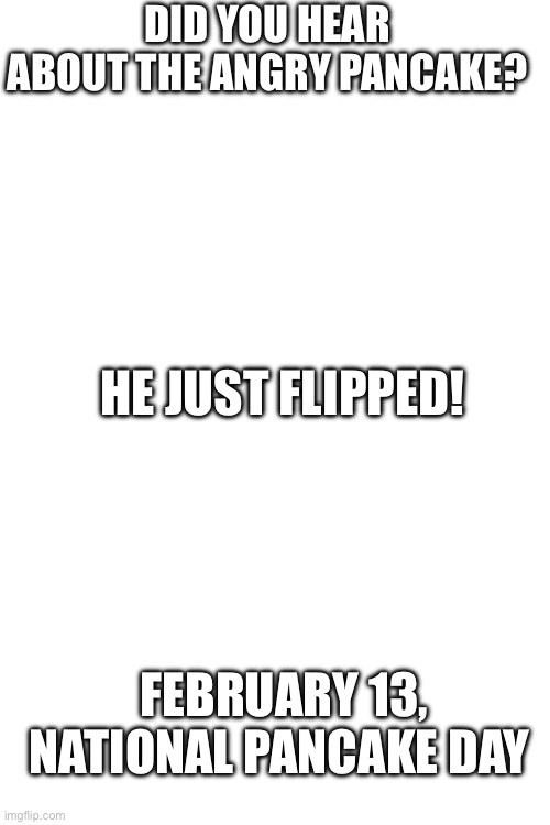 February 13, national pancake day | DID YOU HEAR ABOUT THE ANGRY PANCAKE? HE JUST FLIPPED! FEBRUARY 13, NATIONAL PANCAKE DAY | image tagged in jokes,oh wow are you actually reading these tags | made w/ Imgflip meme maker