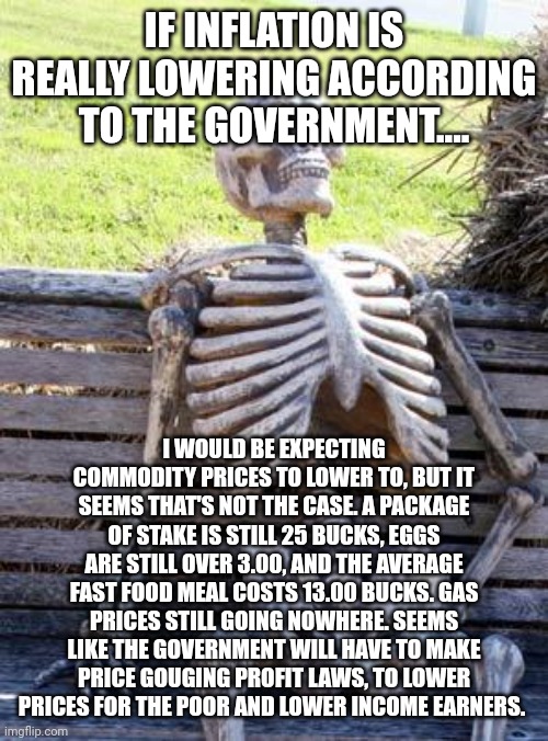 Waiting Skeleton Meme | IF INFLATION IS REALLY LOWERING ACCORDING TO THE GOVERNMENT.... I WOULD BE EXPECTING COMMODITY PRICES TO LOWER TO, BUT IT SEEMS THAT'S NOT THE CASE. A PACKAGE OF STAKE IS STILL 25 BUCKS, EGGS ARE STILL OVER 3.00, AND THE AVERAGE FAST FOOD MEAL COSTS 13.00 BUCKS. GAS PRICES STILL GOING NOWHERE. SEEMS LIKE THE GOVERNMENT WILL HAVE TO MAKE PRICE GOUGING PROFIT LAWS, TO LOWER PRICES FOR THE POOR AND LOWER INCOME EARNERS. | image tagged in memes,waiting skeleton | made w/ Imgflip meme maker