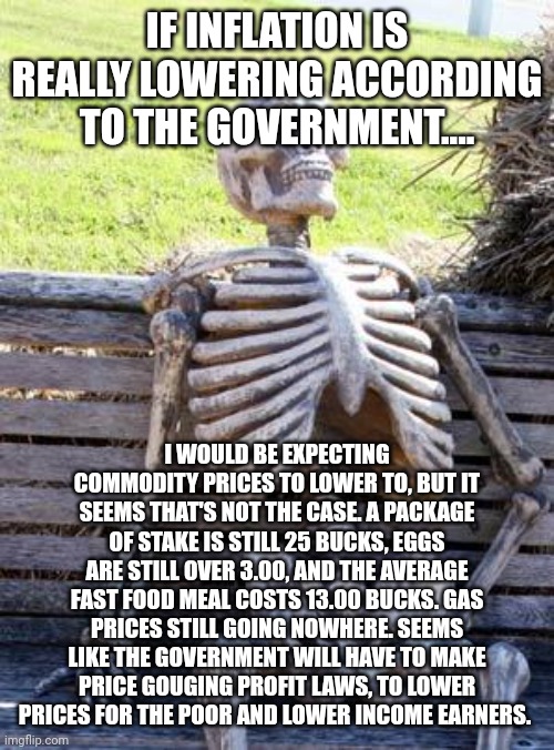 Waiting Skeleton | IF INFLATION IS REALLY LOWERING ACCORDING TO THE GOVERNMENT.... I WOULD BE EXPECTING COMMODITY PRICES TO LOWER TO, BUT IT SEEMS THAT'S NOT THE CASE. A PACKAGE OF STAKE IS STILL 25 BUCKS, EGGS ARE STILL OVER 3.00, AND THE AVERAGE FAST FOOD MEAL COSTS 13.00 BUCKS. GAS PRICES STILL GOING NOWHERE. SEEMS LIKE THE GOVERNMENT WILL HAVE TO MAKE PRICE GOUGING PROFIT LAWS, TO LOWER PRICES FOR THE POOR AND LOWER INCOME EARNERS. | image tagged in memes,waiting skeleton | made w/ Imgflip meme maker