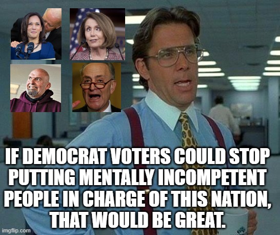 For decades we've had to listen as the left has bragged about how intellectual they are.  And then they put Biden in. | IF DEMOCRAT VOTERS COULD STOP
PUTTING MENTALLY INCOMPETENT
PEOPLE IN CHARGE OF THIS NATION,
THAT WOULD BE GREAT. | image tagged in leftist intellectual idiots,who is running the nation | made w/ Imgflip meme maker