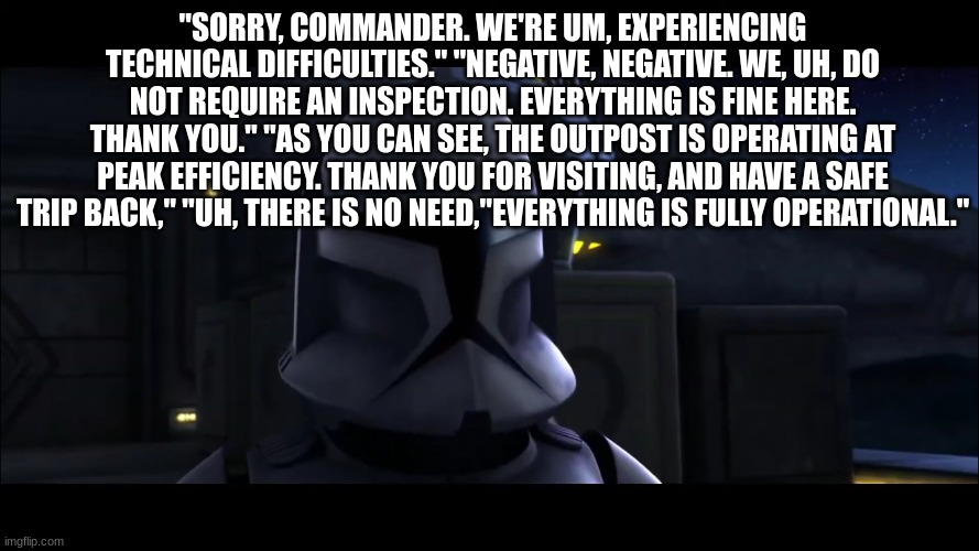clone trooper | "SORRY, COMMANDER. WE'RE UM, EXPERIENCING TECHNICAL DIFFICULTIES." "NEGATIVE, NEGATIVE. WE, UH, DO NOT REQUIRE AN INSPECTION. EVERYTHING IS FINE HERE. THANK YOU." "AS YOU CAN SEE, THE OUTPOST IS OPERATING AT PEAK EFFICIENCY. THANK YOU FOR VISITING, AND HAVE A SAFE TRIP BACK," "UH, THERE IS NO NEED,"EVERYTHING IS FULLY OPERATIONAL." | image tagged in clone trooper | made w/ Imgflip meme maker