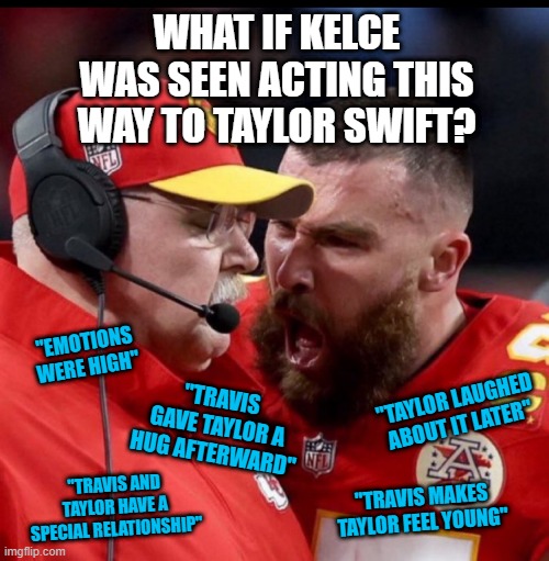 Kelce meme take 2631 | WHAT IF KELCE WAS SEEN ACTING THIS WAY TO TAYLOR SWIFT? "EMOTIONS WERE HIGH"; "TAYLOR LAUGHED ABOUT IT LATER"; "TRAVIS GAVE TAYLOR A HUG AFTERWARD"; "TRAVIS AND TAYLOR HAVE A SPECIAL RELATIONSHIP"; "TRAVIS MAKES TAYLOR FEEL YOUNG" | image tagged in kelce yelling at andy reid,taylor swift,travis kelce screaming,travis kelce | made w/ Imgflip meme maker