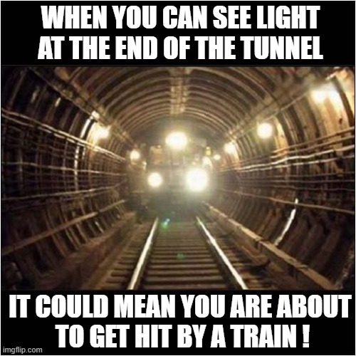 Just Remember ... | WHEN YOU CAN SEE LIGHT
 AT THE END OF THE TUNNEL; IT COULD MEAN YOU ARE ABOUT
 TO GET HIT BY A TRAIN ! | image tagged in demotivational,light at the end of tunnel,train,squashed,dark humour | made w/ Imgflip meme maker