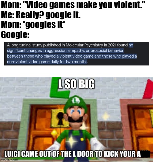 L + ratio + bozo + didnt ask + cope + no logic | Mom: "Video games make you violent."
Me: Really? google it.
Mom: *googles it*
Google: | image tagged in l so big luigi came out the l door to kick your ass,mom,annoying,video games,illogical,shut up | made w/ Imgflip meme maker