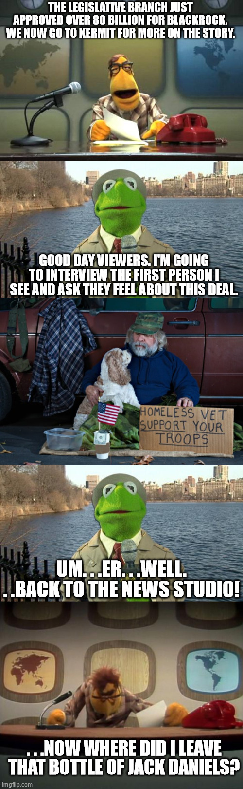 If you have 80 billion dollars you can practically help all the homeless vets. . .OR- | THE LEGISLATIVE BRANCH JUST APPROVED OVER 80 BILLION FOR BLACKROCK. WE NOW GO TO KERMIT FOR MORE ON THE STORY. GOOD DAY VIEWERS. I'M GOING TO INTERVIEW THE FIRST PERSON I SEE AND ASK THEY FEEL ABOUT THIS DEAL. UM. . .ER. . .WELL. . .BACK TO THE NEWS STUDIO! . . .NOW WHERE DID I LEAVE THAT BOTTLE OF JACK DANIELS? | image tagged in muppet news flash,kermit news report,homeless vet,muppet news 2,government corruption | made w/ Imgflip meme maker