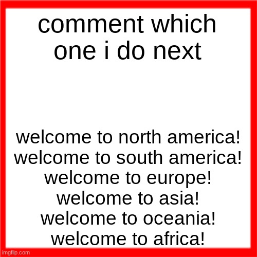 Red box | comment which one i do next; welcome to north america!
welcome to south america!
welcome to europe!
welcome to asia!
welcome to oceania!
welcome to africa! | image tagged in red box | made w/ Imgflip meme maker