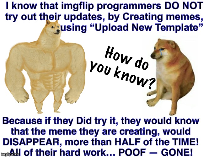 Another BUG REPORT that will get Round-Filed | I know that imgflip programmers DO NOT
try out their updates, by Creating memes,
using “Upload New Template”; How do
you know? Because if they Did try it, they would know
that the meme they are creating, would
DISAPPEAR, more than HALF of the TIME!
All of their hard work… POOF — GONE! | image tagged in memes,buff doge vs cheems,your updates suck,used to love love love this app,now its a painintheass | made w/ Imgflip meme maker