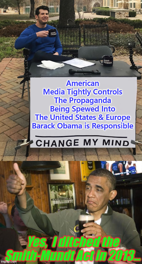 Barack Obama Responsible For Allowing The Media To Use Propaganda Against Americans | American Media Tightly Controls The Propaganda Being Spewed Into The United States & Europe

Barack Obama is Responsible; Yes,  I ditched the Smith-Mundt Act in 2013... | image tagged in mainstream media,propagandists,thanks to 0bama | made w/ Imgflip meme maker