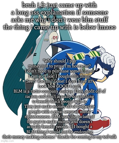 mandatory political rant | bruh i fr just came up with a long ass explanation if someone asks me why i don't wear blm stuff
the thing i came up with is below lmaoo; "Why should I pay money just to prove I'm not racist? I don't need to purchase something so I can go 'Look! I bought this thing! See?? Racism? Gone! I don't have it!! Look how GOOD I am!!'
BLM is a racist company anyway. They profit off of racism and don't actually do anything to benefit black people with it. They just make money off of desperate people with a great sense of moral righteousness. BLM uses the racism of the past to make money and doesn't actually benefit people. If I bought a BLM thing I would just be endorsing their money making scheme." thanks for coming to my ted talk | image tagged in miku and sonic cuz i am fixating | made w/ Imgflip meme maker