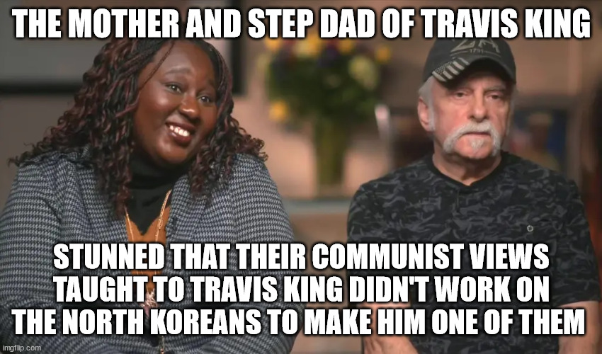 Travis King relatives life long lovers of communism | THE MOTHER AND STEP DAD OF TRAVIS KING; STUNNED THAT THEIR COMMUNIST VIEWS TAUGHT TO TRAVIS KING DIDN'T WORK ON THE NORTH KOREANS TO MAKE HIM ONE OF THEM | image tagged in kim jong un,donald trump approves,communist socialist,north korea,wisconsin,travis king | made w/ Imgflip meme maker