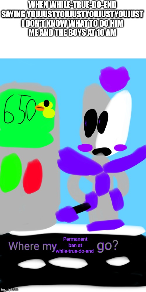 Help | WHEN WHILE-TRUE-DO-END SAYING YOUJUSTYOUJUSTYOUJUSTYOUJUST I DON'T KNOW WHAT TO DO HIM
ME AND THE BOYS AT 10 AM; Permanent ban at while-true-do-end | image tagged in obscure/dark fairy where my x go,help | made w/ Imgflip meme maker