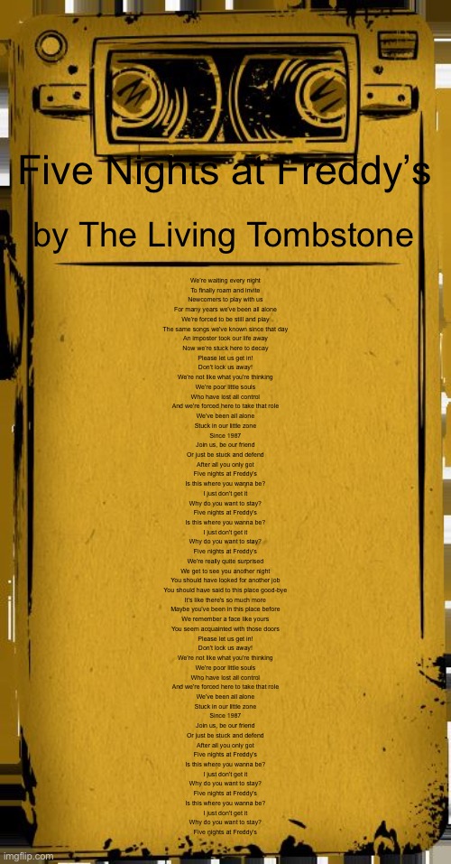 Bendy Audio | Five Nights at Freddy’s; by The Living Tombstone; We're waiting every night
To finally roam and invite
Newcomers to play with us
For many years we've been all alone

We're forced to be still and play
The same songs we've known since that day
An imposter took our life away
Now we're stuck here to decay

Please let us get in!
Don't lock us away!
We're not like what you're thinking

We're poor little souls
Who have lost all control
And we're forced here to take that role

We've been all alone
Stuck in our little zone
Since 1987

Join us, be our friend
Or just be stuck and defend
After all you only got

Five nights at Freddy's
Is this where you wanna be?
I just don't get it
Why do you want to stay?

Five nights at Freddy's
Is this where you wanna be?
I just don't get it
Why do you want to stay?

Five nights at Freddy's

We're really quite surprised
We get to see you another night
You should have looked for another job
You should have said to this place good-bye

It's like there's so much more
Maybe you've been in this place before
We remember a face like yours
You seem acquainted with those doors

Please let us get in!
Don't lock us away!
We're not like what you're thinking

We're poor little souls
Who have lost all control
And we're forced here to take that role

We've been all alone
Stuck in our little zone
Since 1987

Join us, be our friend
Or just be stuck and defend
After all you only got

Five nights at Freddy's
Is this where you wanna be?
I just don't get it
Why do you want to stay?

Five nights at Freddy's
Is this where you wanna be?
I just don't get it
Why do you want to stay?

Five nights at Freddy's | image tagged in bendy audio | made w/ Imgflip meme maker