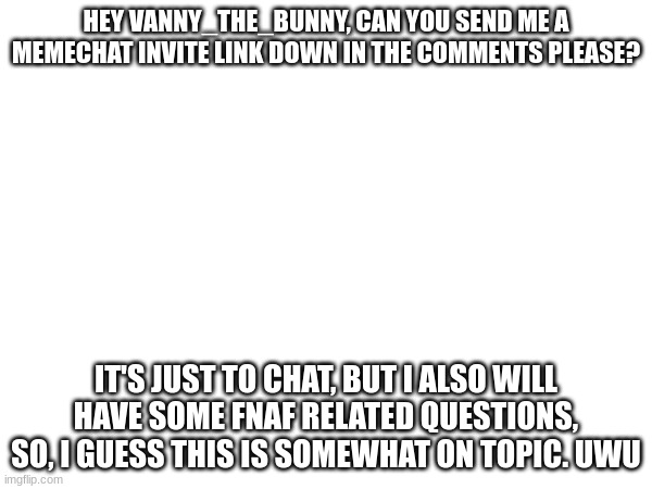 HEY VANNY_THE_BUNNY, CAN YOU SEND ME A MEMECHAT INVITE LINK DOWN IN THE COMMENTS PLEASE? IT'S JUST TO CHAT, BUT I ALSO WILL HAVE SOME FNAF RELATED QUESTIONS, SO, I GUESS THIS IS SOMEWHAT ON TOPIC. UWU | made w/ Imgflip meme maker