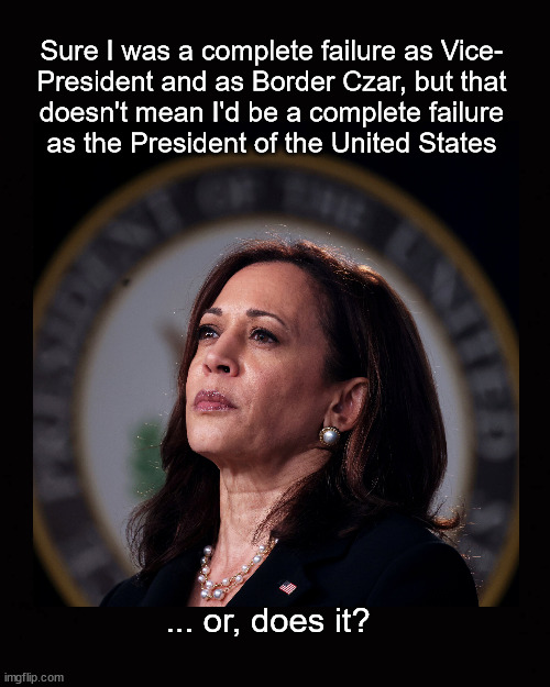 Couldn't do Vice President, couldn't do Border Czar | Sure I was a complete failure as Vice-
President and as Border Czar, but that
doesn't mean I'd be a complete failure
as the President of the United States; ... or, does it? | image tagged in kamala harris,biden harris 2024 | made w/ Imgflip meme maker
