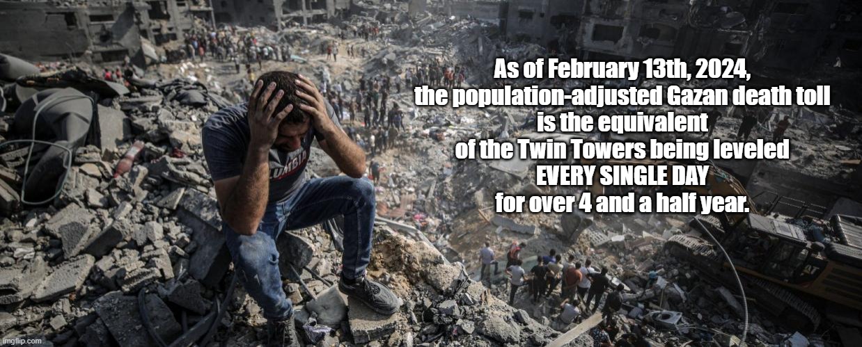 The REAL Death Toll In Gaza | As of February 13th, 2024, 
the population-adjusted Gazan death toll 
is the equivalent 
of the Twin Towers being leveled 
EVERY SINGLE DAY 
for over 4 and a half year. | image tagged in gaza,netanyahu,the modern state of israel,the new boss is the same as the old boss,israel is ever more like the third reich | made w/ Imgflip meme maker