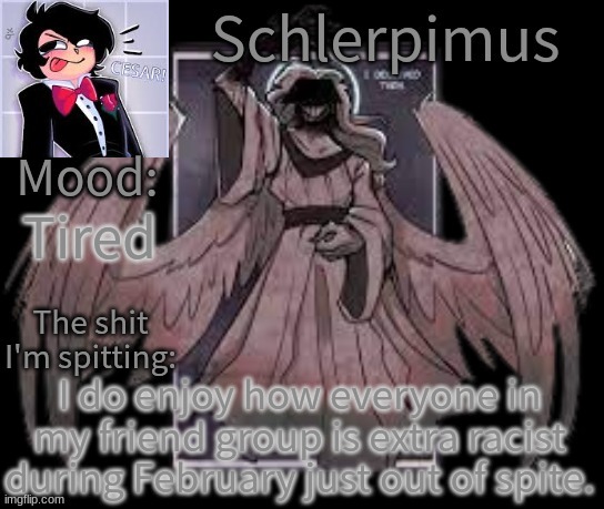 Schlerpimus Announcement Temp | Tired; I do enjoy how everyone in my friend group is extra racist during February just out of spite. | image tagged in schlerpimus announcement temp | made w/ Imgflip meme maker