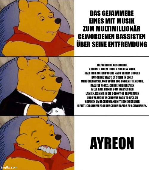 Best,Better, Blurst | DAS GEJAMMERE EINES MIT MUSIK ZUM MULTIMILLIONÄR GEWORDENEN BASSISTEN ÜBER SEINE ENTFREMDUNG; DIE SKURRILE GESCHICHTE VON RAEL, EINEM JUNGEN AUS NEW YORK. RAEL IRRT AUF DER SUCHE NACH SEINEM BRUDER DURCH DIE STADT. ER STEHT IN EINER MENSCHENMASSE UND SPÜRT TOD UND ENTFREMDUNG. RAEL IST PLÖTZLICH IN EINER IRREALEN WELT. RAEL TRINKT VOM WASSER DER LAMIEN, KOMMT IN DIE COLONY OF SLIPPERMEN UND VERSUCHT IRGENDWIE BACK TO N.Y.C ZU KOMMEN UM IRGENDWANN MIT SEINEM BRUDER (LETZTLICH SEINEM EGO) DURCH DIE RAPIDS ZU SCHWIMMEN. AYREON | image tagged in best better blurst | made w/ Imgflip meme maker