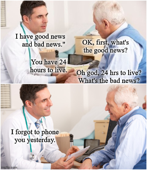 The doctor; I have good news and bad news. | I have good news
and bad news."; OK, first, what's
the good news? You have 24 hours to live. Oh god, 24 hrs to live?
What's the bad news? I forgot to phone
you yesterday. | image tagged in doctor and patient,good news bad news | made w/ Imgflip meme maker