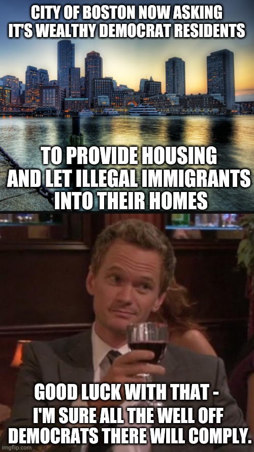 But It's A Sanctuary City | CITY OF BOSTON NOW ASKING IT'S WEALTHY DEMOCRAT RESIDENTS; TO PROVIDE HOUSING AND LET ILLEGAL IMMIGRANTS
 INTO THEIR HOMES; GOOD LUCK WITH THAT -; I'M SURE ALL THE WELL OFF 
DEMOCRATS THERE WILL COMPLY. | image tagged in true story,leftists,illegal immigration,liberals,democrats | made w/ Imgflip meme maker