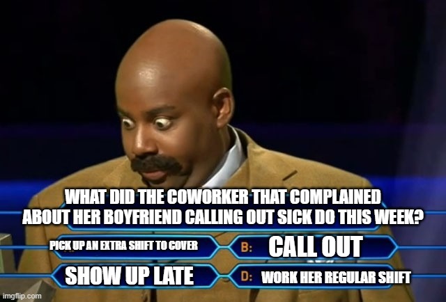 Who wants to be a millionare | WHAT DID THE COWORKER THAT COMPLAINED ABOUT HER BOYFRIEND CALLING OUT SICK DO THIS WEEK? PICK UP AN EXTRA SHIFT TO COVER; CALL OUT; SHOW UP LATE; WORK HER REGULAR SHIFT | image tagged in who wants to be a millionare | made w/ Imgflip meme maker